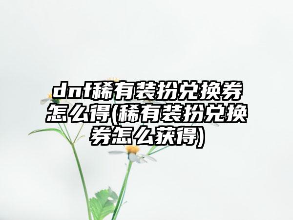 dnf稀有装扮兑换券怎么得(稀有装扮兑换券怎么获得)