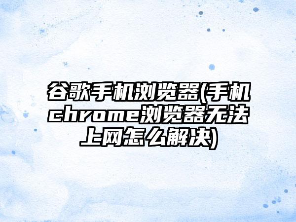 谷歌手机浏览器(手机chrome浏览器无法上网怎么解决)