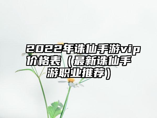 2022年诛仙手游vip价格表（最新诛仙手游职业推荐）