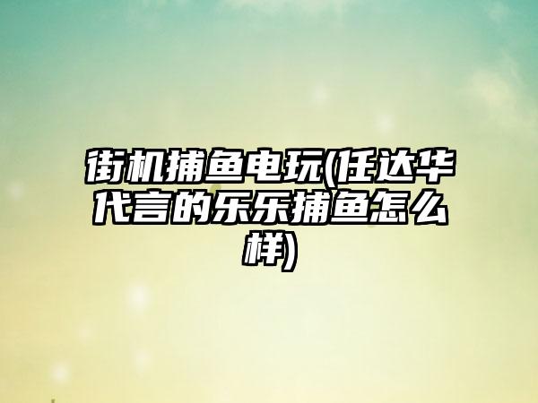 街机捕鱼电玩(任达华代言的乐乐捕鱼怎么样)