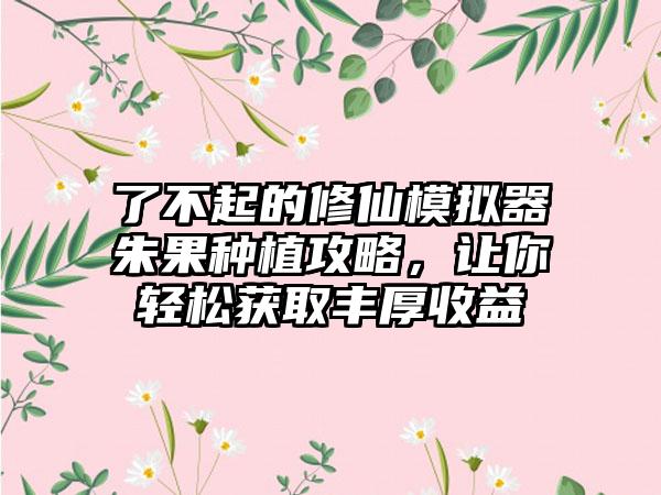 了不起的修仙模拟器朱果种植攻略，让你轻松获取丰厚收益