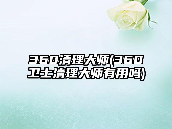 360清理大师(360卫士清理大师有用吗)