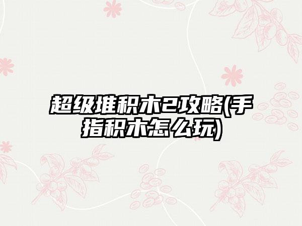 超级堆积木2攻略(手指积木怎么玩)