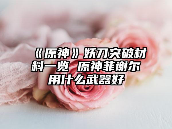 《原神》妖刀突破材料一览 原神菲谢尔用什么武器好
