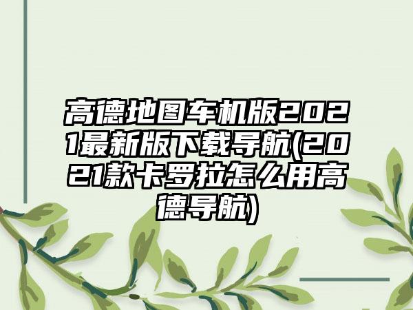 高德地图车机版2021最新版导航(2021款卡罗拉怎么用高德导航)