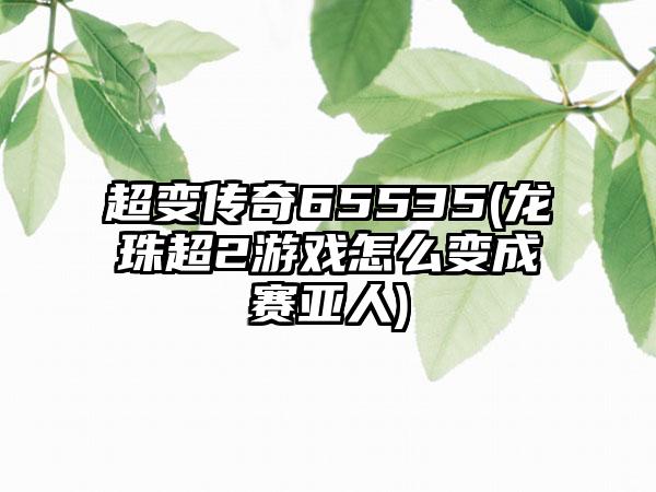 超变传奇65535(龙珠超2游戏怎么变成赛亚人)