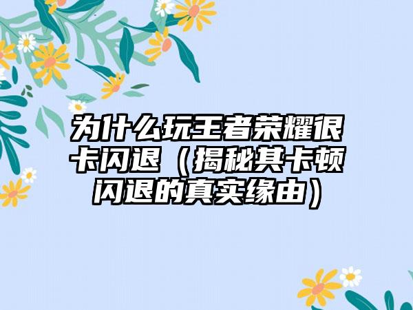为什么玩王者荣耀很卡闪退（揭秘其卡顿闪退的真实缘由）