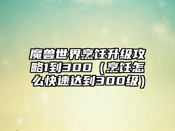 魔兽世界烹饪升级攻略1到300（烹饪怎么快速达到300级）