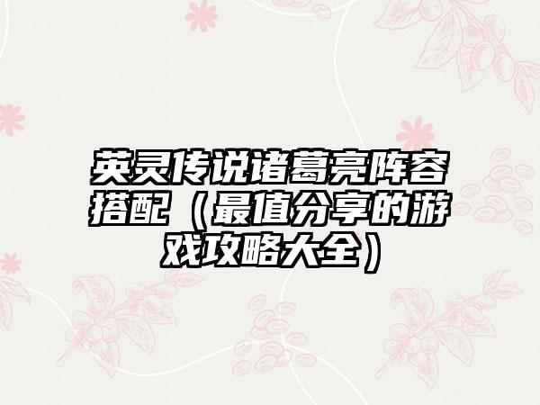 英灵传说诸葛亮阵容搭配（最值分享的游戏攻略大全）