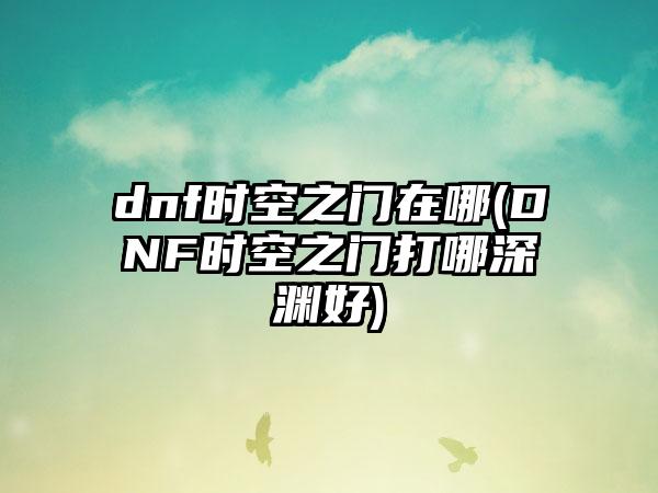 dnf时空之门在哪(DNF时空之门打哪深渊好)