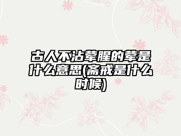 古人不沾荤腥的荤是什么意思(斋戒是什么时候)