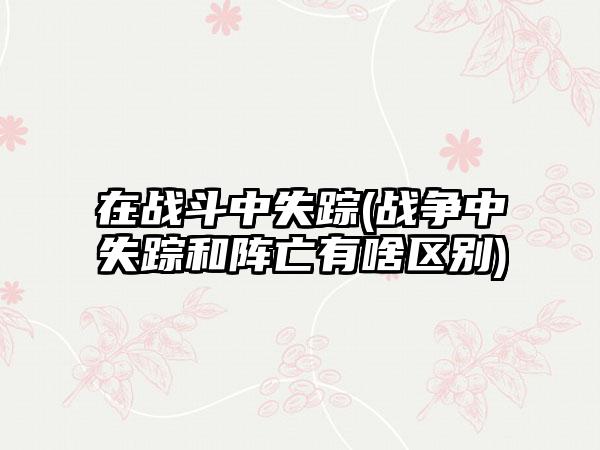 在战斗中失踪(战争中失踪和阵亡有啥区别)