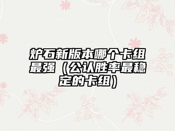 炉石新版本哪个卡组最强（公认胜率最稳定的卡组）