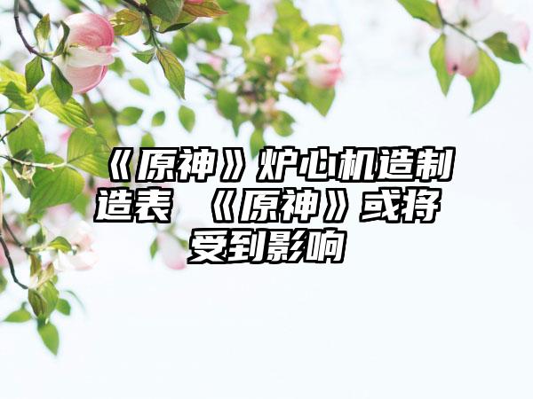 《原神》炉心机造制造表 《原神》或将受到影响