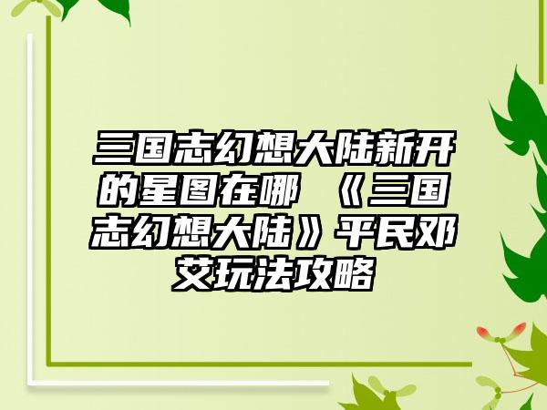 三国志幻想大陆新开的星图在哪 《三国志幻想大陆》平民邓艾玩法攻略