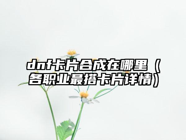dnf卡片合成在哪里（各职业最搭卡片详情）