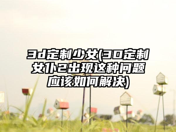 3d定制少女(3D定制女仆2出现这种问题应该如何解决)