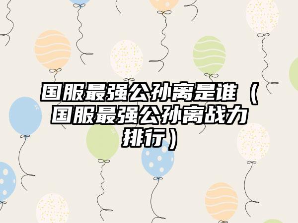 国服最强公孙离是谁（国服最强公孙离战力排行）