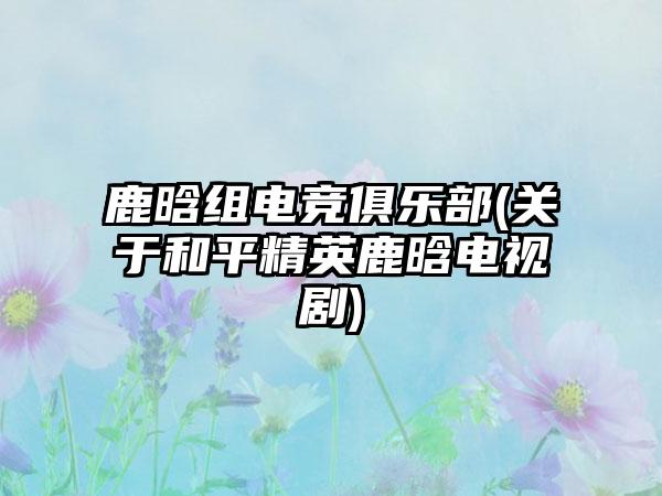 鹿晗组电竞俱乐部(关于和平精英鹿晗电视剧)