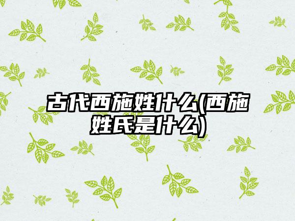 古代西施姓什么(西施姓氏是什么)