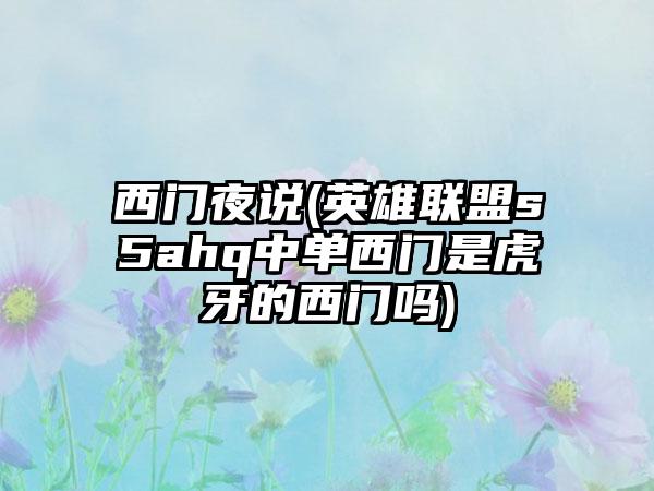 西门夜说(英雄联盟s5ahq中单西门是虎牙的西门吗)