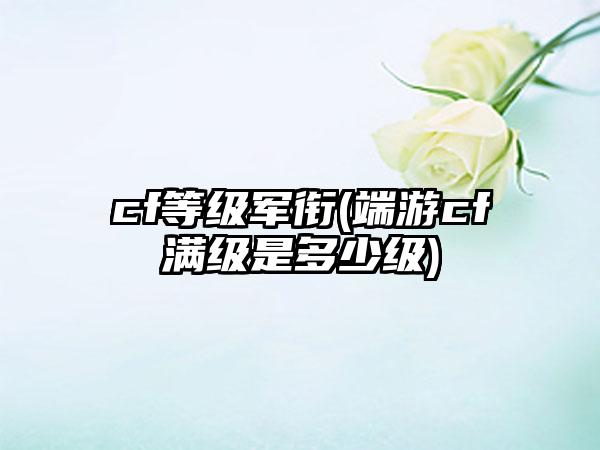 cf等级军衔(端游cf满级是多少级)