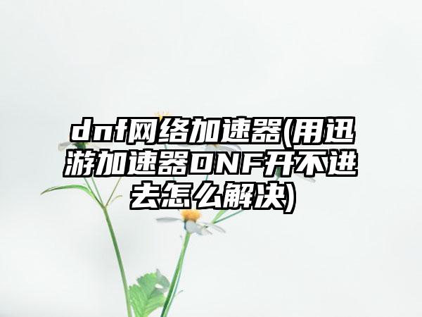 dnf网络加速器(用迅游加速器DNF开不进去怎么解决)