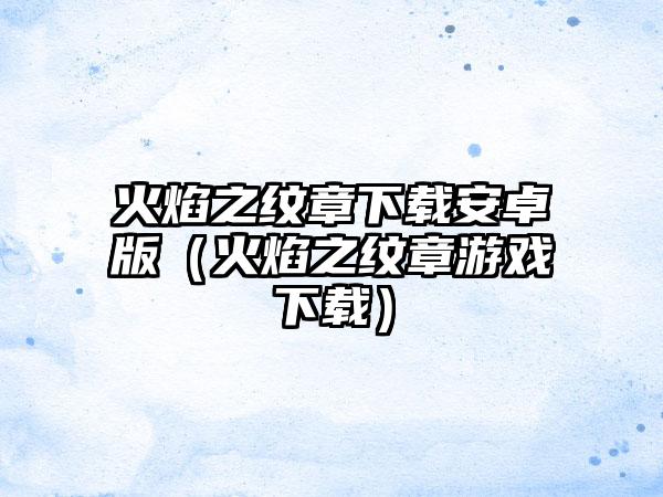 火焰之纹章安卓版（火焰之纹章游戏）