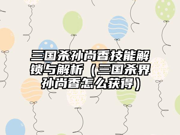 三国杀孙尚香技能解锁与解析（三国杀界孙尚香怎么获得）