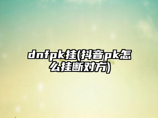 dnfpk挂(抖音pk怎么挂断对方)