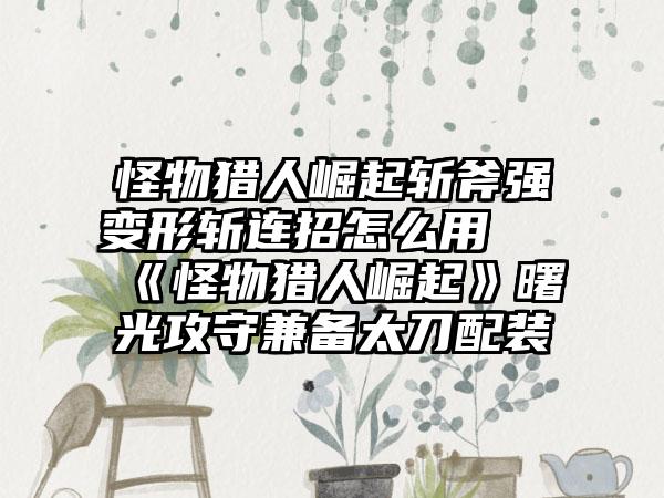 怪物猎人崛起斩斧强变形斩连招怎么用 《怪物猎人崛起》曙光攻守兼备太刀配装