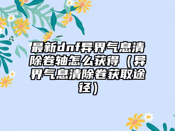 最新dnf异界气息清除卷轴怎么获得（异界气息清除卷获取途径）