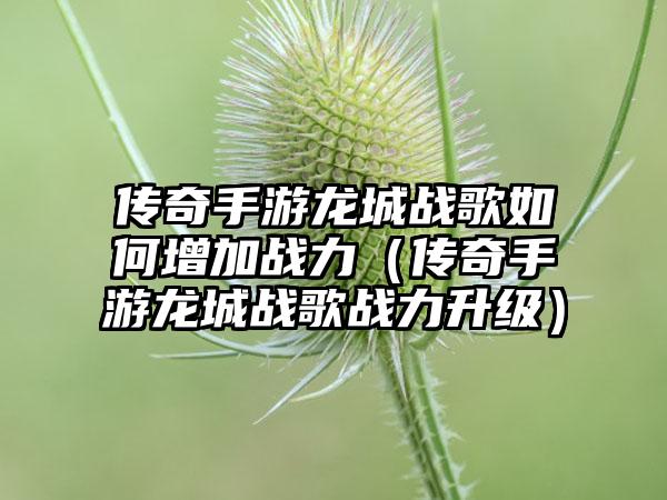 传奇手游龙城战歌如何增加战力（传奇手游龙城战歌战力升级）
