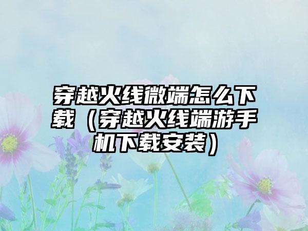 穿越火线微端怎么（穿越火线端游手机安装）