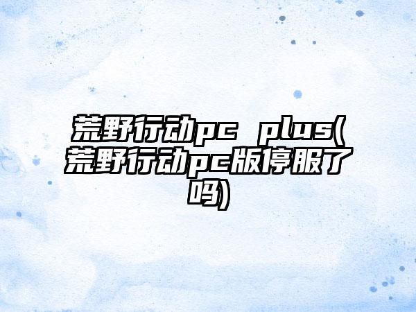 荒野行动pc plus(荒野行动pc版停服了吗)