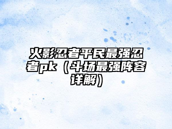 火影忍者平民最强忍者pk（斗场最强阵容详解）