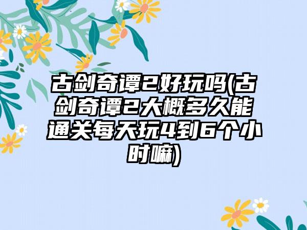 古剑奇谭2好玩吗(古剑奇谭2大概多久能通关每天玩4到6个小时嘛)