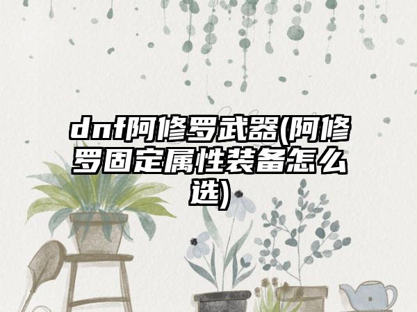 dnf阿修罗武器(阿修罗固定属性装备怎么选)