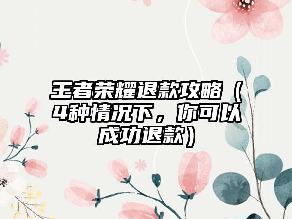 王者荣耀退款攻略（4种情况下，你可以成功退款）