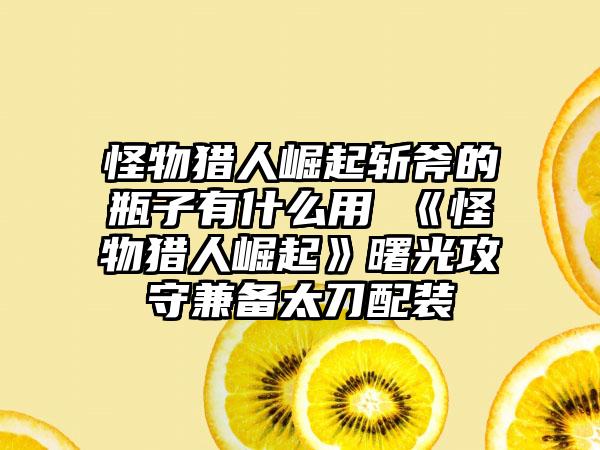 怪物猎人崛起斩斧的瓶子有什么用 《怪物猎人崛起》曙光攻守兼备太刀配装