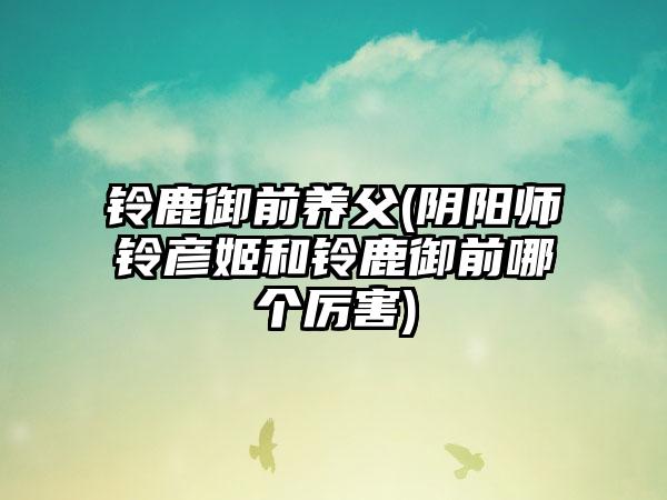 铃鹿御前养父(阴阳师铃彦姬和铃鹿御前哪个厉害)