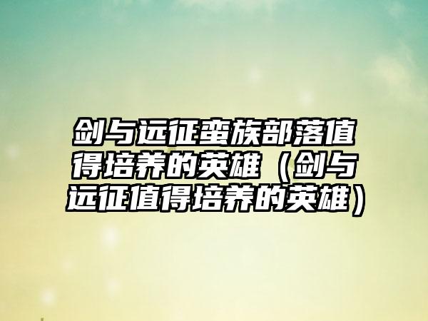 剑与远征蛮族部落值得培养的英雄（剑与远征值得培养的英雄）