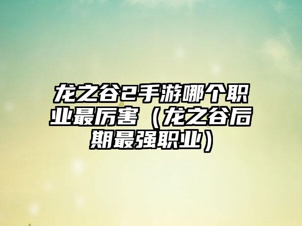 龙之谷2手游哪个职业最厉害（龙之谷后期最强职业）