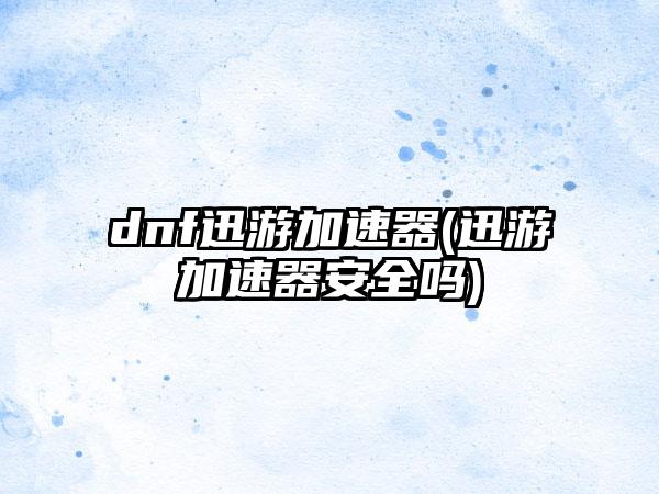 dnf迅游加速器(迅游加速器安全吗)