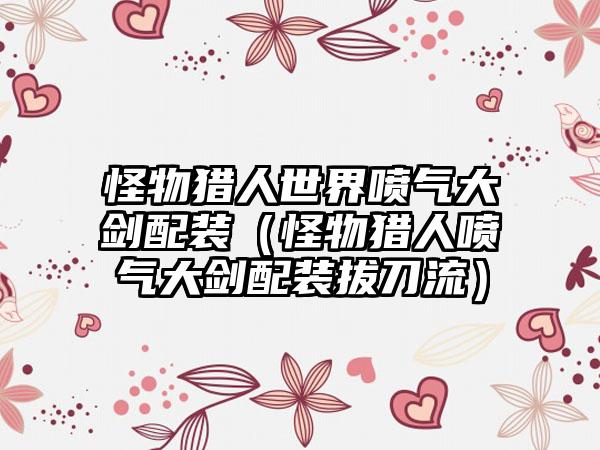 怪物猎人世界喷气大剑配装（怪物猎人喷气大剑配装拔刀流）