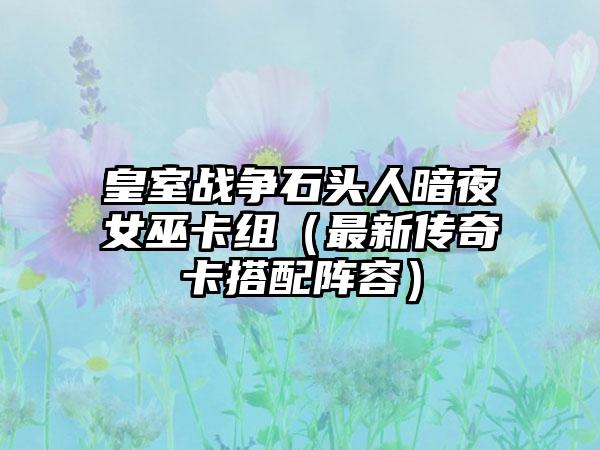 皇室战争石头人暗夜女巫卡组（最新传奇卡搭配阵容）