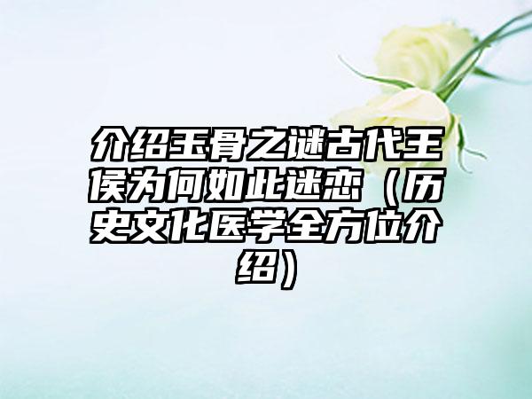 介绍玉骨之谜古代王侯为何如此迷恋（历史文化医学全方位介绍）