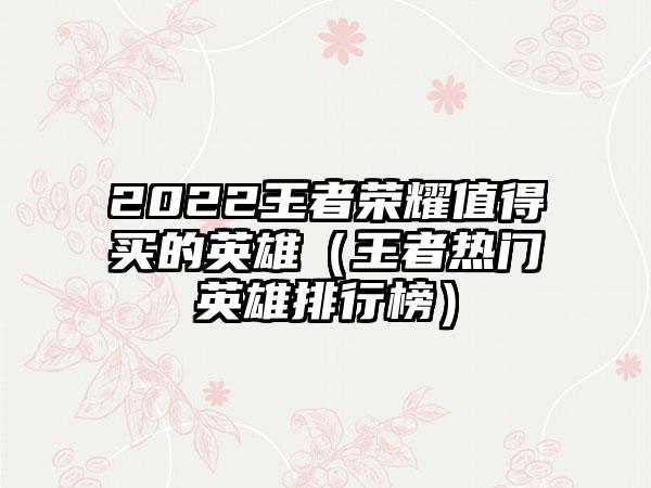 2022王者荣耀值得买的英雄（王者热门英雄排行榜）