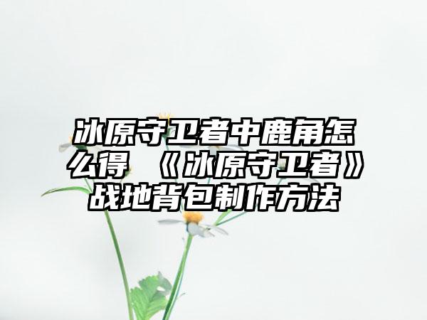 冰原守卫者中鹿角怎么得 《冰原守卫者》战地背包制作方法