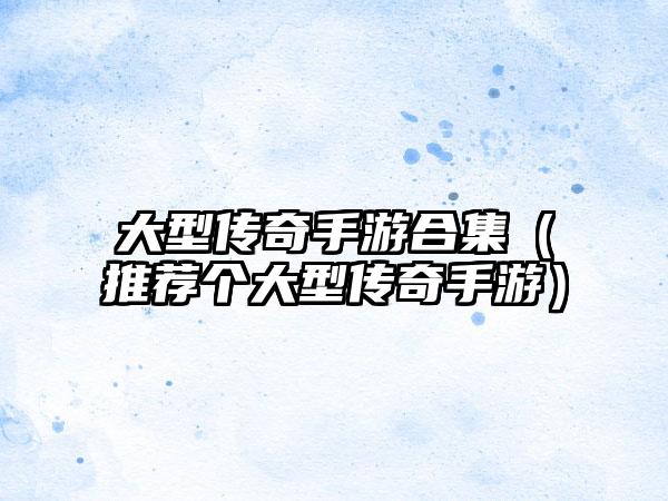 大型传奇手游合集（推荐个大型传奇手游）